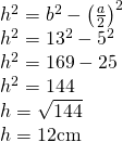 \left. \begin{array} { l } { h ^ { 2 } = b ^ { 2 } - \left( \frac { a } { 2 } \right) ^ { 2 } } \\ { h ^ { 2 } = 13 ^ { 2 } - 5 ^ { 2 } } \\ { h ^ { 2 } = 169 - 25 } \\ { h ^ { 2 } = 144 } \\ { h = \sqrt { 144 } } \\ { h = 12 \mathrm { cm } } \end{array} \right.