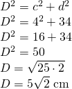 \begin{array} { l } { D ^ { 2 } = c ^ { 2 } + d ^ { 2 } } \\ { D ^ { 2 } = 4 ^ { 2 } + 34 } \\ { D ^ { 2 } = 16 + 34 } \\ { D ^ { 2 } = 50 } \\ { D = \sqrt { 25 \cdot 2 } } \\ { D = 5 \sqrt { 2 } \text { cm } } \end{array}