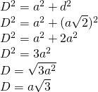 \left. \begin{array} { l } { D ^ { 2 } = a ^ { 2 } + d ^ { 2 } } \\ { D ^ { 2 } = a ^ { 2 } + ( a \sqrt { 2 } ) ^ { 2 } } \\ { D ^ { 2 } = a ^ { 2 } + 2 a ^ { 2 } } \\ { D ^ { 2 } = 3 a ^ { 2 } } \\ { D = \sqrt { 3 a ^ { 2 } } } \\ { D = a \sqrt { 3 } } \end{array} \right.
