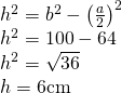 \left. \begin{array} { l } { h ^ { 2 } = b ^ { 2 } - \left( \frac { a } { 2 } \right) ^ { 2 } } \\ { h ^ { 2 } = 100 - 64 } \\ { h ^ { 2 } = \sqrt { 36 } } \\ { h = 6 \mathrm { cm } } \end{array} \right.