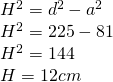 \begin{array} { l } { H ^ { 2 } = d ^ { 2 } - a ^ { 2 } } \\ { H ^ { 2 } = 225 - 81 } \\ { H ^ { 2 } = 144 } \\ { H = 12 cm } \end{array}