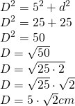 \left. \begin{array} { l } { D ^ { 2 } = 5 ^ { 2 } + d ^ { 2 } } \\ { D ^ { 2 } = 25 + 25 } \\ { D ^ { 2 } = 50 } \\ { D = \sqrt { 50 } } \\ { D = \sqrt { 25 \cdot 2 } } \\ { D = \sqrt { 25 } \cdot \sqrt { 2 } } \\ { D = 5 \cdot \sqrt { 2 } cm } \end{array} \right.