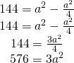 \left. \begin{array} { c } { 144 = a ^ { 2 } - \frac { a ^ { 2 } } { 4 } } \\ { 144 = a ^ { 2 } - \frac { a ^ { 2 } } { 4 } } \\ { 144 = \frac { 3 a ^ { 2 } } { 4 } } \\ { 576 = 3 a ^ { 2 } } \end{array} \right.